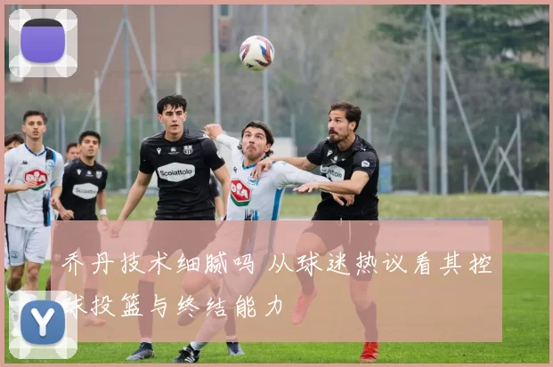 乔丹技术细腻吗 从球迷热议看其控球投篮与终结能力