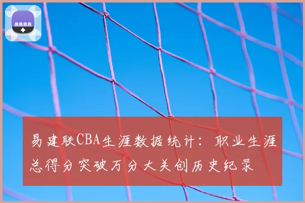 易建联CBA生涯数据统计：职业生涯总得分突破万分大关创历史纪录