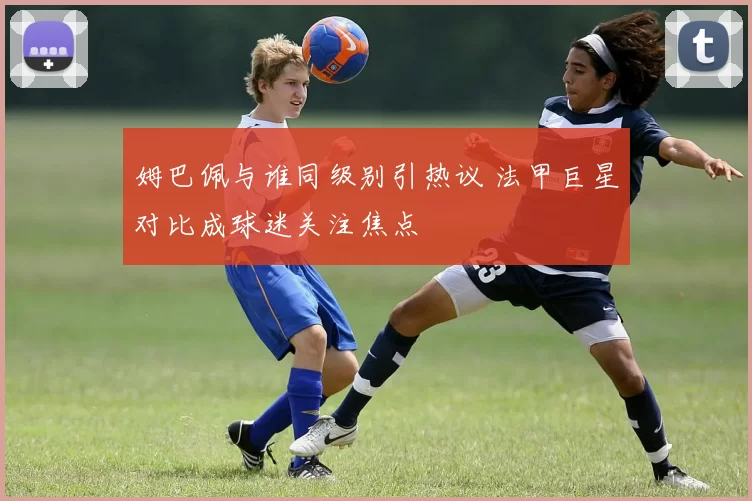 姆巴佩与谁同级别引热议 法甲巨星对比成球迷关注焦点