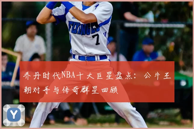 乔丹时代NBA十大巨星盘点：公牛王朝对手与传奇群星回顾