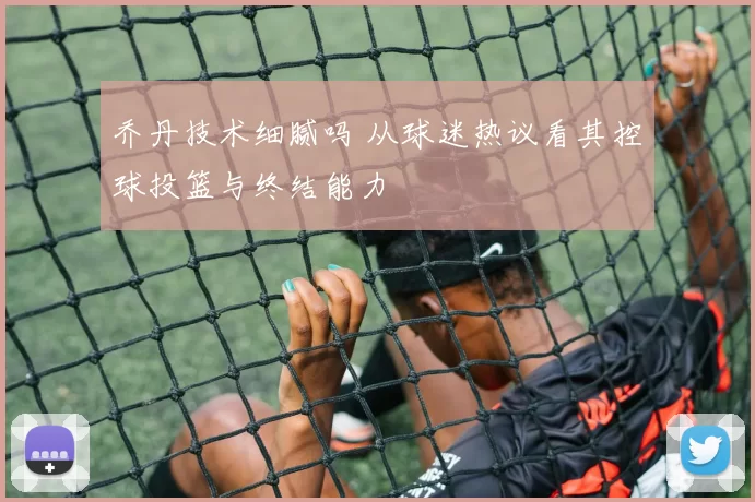 乔丹技术细腻吗 从球迷热议看其控球投篮与终结能力