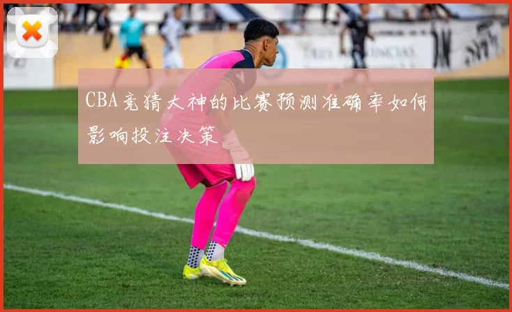 CBA竞猜大神的比赛预测准确率如何影响投注决策