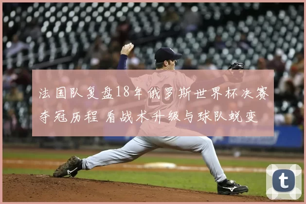 法国队复盘18年俄罗斯世界杯决赛夺冠历程 看战术升级与球队蜕变