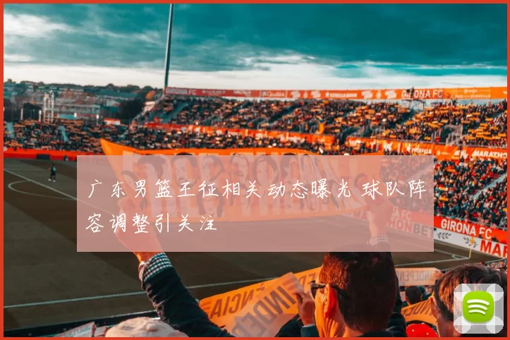 广东男篮王征相关动态曝光 球队阵容调整引关注