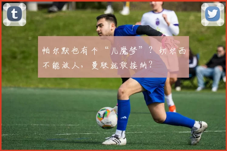 帕尔默也有个“儿魔梦”？切尔西不能放人，曼联就敢接纳？