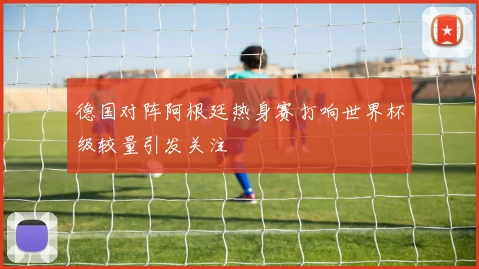 德国对阵阿根廷热身赛打响世界杯级较量引发关注