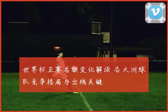 世界杯正赛名额变化解读 各大洲球队竞争格局与出线关键