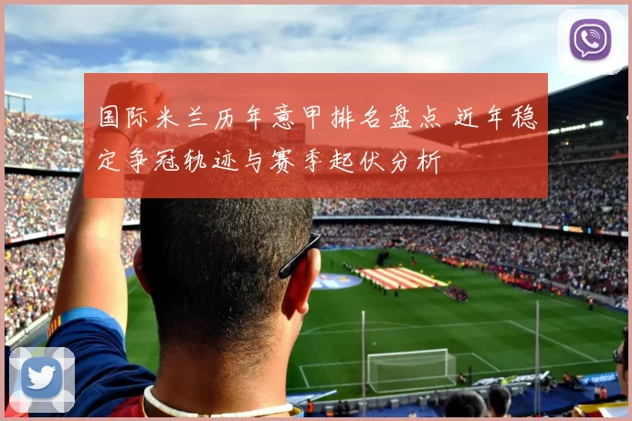 国际米兰历年意甲排名盘点 近年稳定争冠轨迹与赛季起伏分析