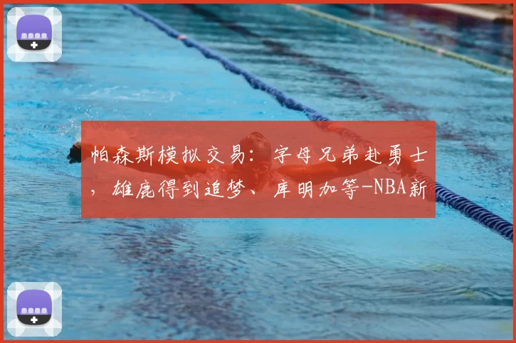 帕森斯模拟交易:字母兄弟赴勇士,雄鹿得到追梦、库明加等-NBA新闻