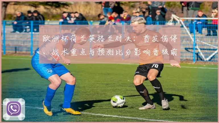 欧洲杯荷兰英格兰对决:首发伤停、战术重点与预测比分影响晋级前景