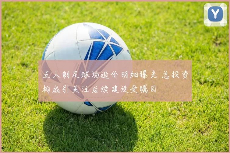 五人制足球场造价明细曝光 总投资构成引关注后续建设受瞩目
