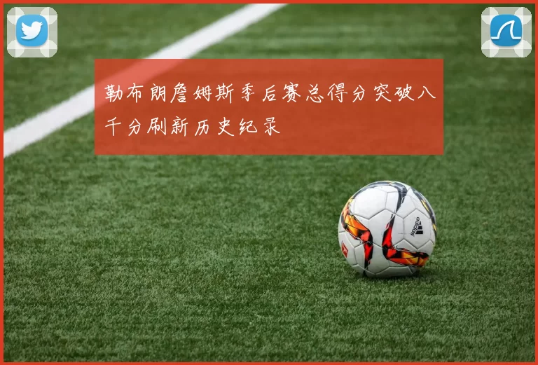 勒布朗詹姆斯季后赛总得分突破八千分刷新历史纪录