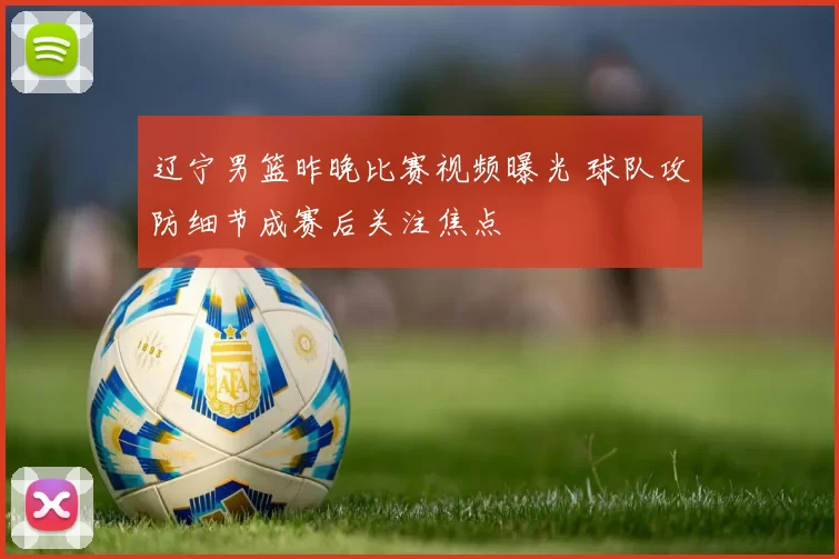 辽宁男篮昨晚比赛视频曝光 球队攻防细节成赛后关注焦点