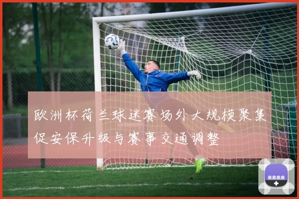 欧洲杯荷兰球迷赛场外大规模聚集促安保升级与赛事交通调整