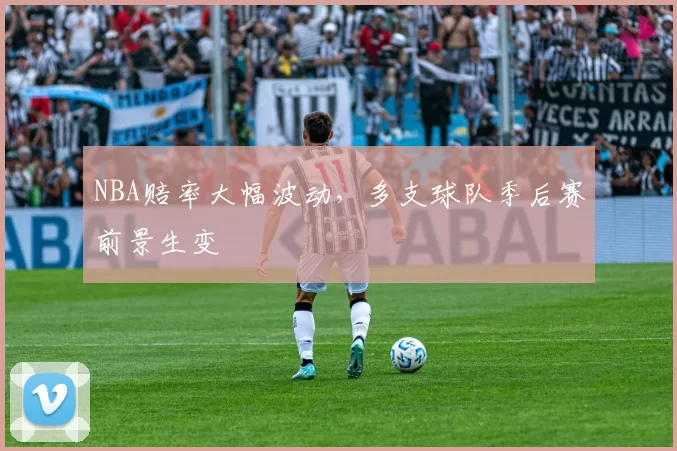 NBA赔率大幅波动，多支球队季后赛前景生变