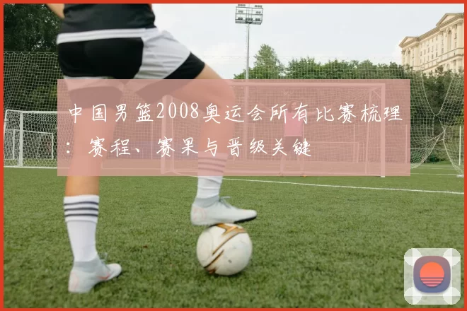 中国男篮2008奥运会所有比赛梳理:赛程、赛果与晋级关键