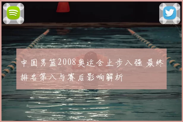 中国男篮2008奥运会止步八强 最终排名第八与赛后影响解析
