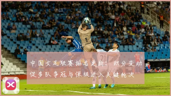 中国女足联赛排名更新:积分变动促多队争冠与保级进入关键轮次