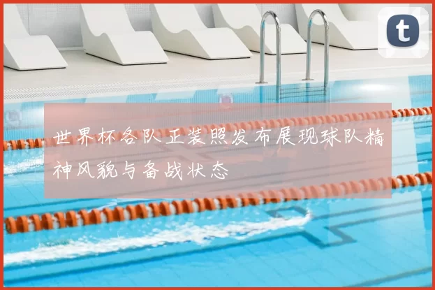 世界杯各队正装照发布展现球队精神风貌与备战状态