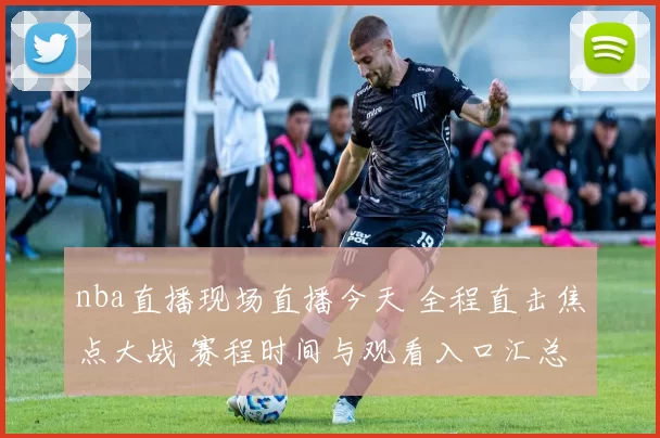 nba直播现场直播今天 全程直击焦点大战 赛程时间与观看入口汇总