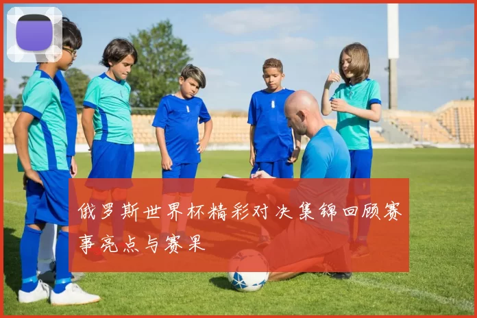 俄罗斯世界杯精彩对决集锦回顾赛事亮点与赛果
