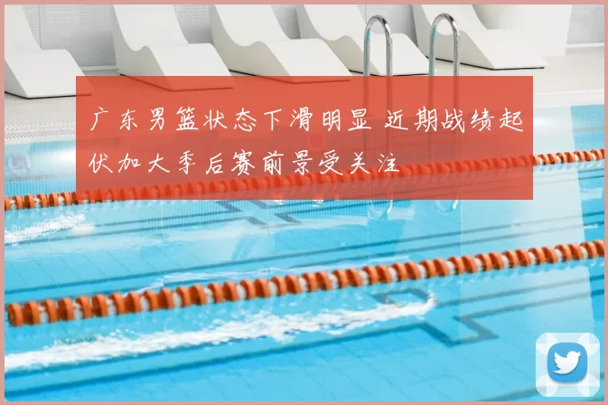 广东男篮状态下滑明显 近期战绩起伏加大季后赛前景受关注