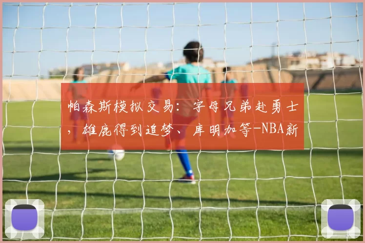 帕森斯模拟交易:字母兄弟赴勇士,雄鹿得到追梦、库明加等-NBA新闻