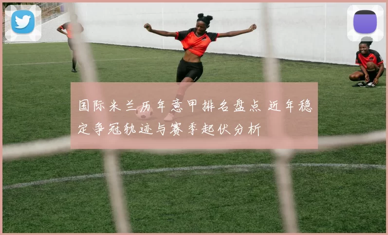 国际米兰历年意甲排名盘点 近年稳定争冠轨迹与赛季起伏分析