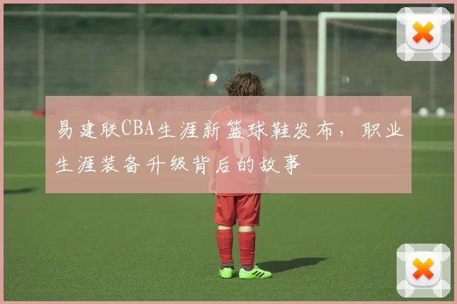 易建联CBA生涯新篮球鞋发布,职业生涯装备升级背后的故事