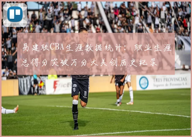 易建联CBA生涯数据统计：职业生涯总得分突破万分大关创历史纪录