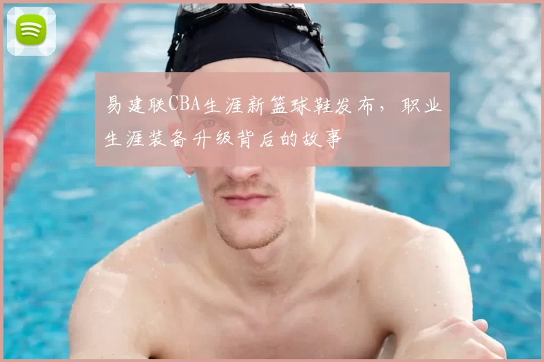 易建联CBA生涯新篮球鞋发布,职业生涯装备升级背后的故事