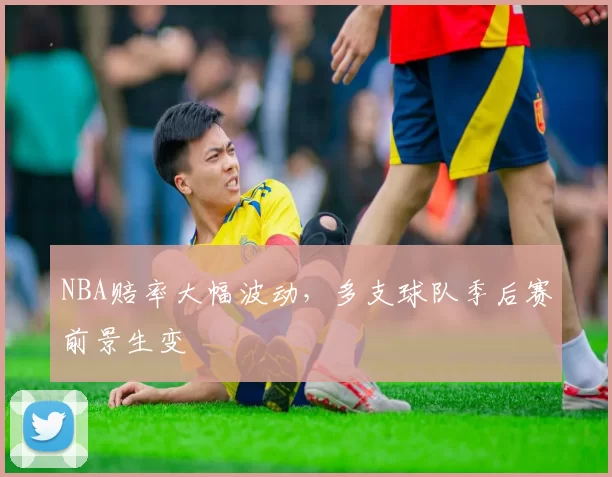 NBA赔率大幅波动，多支球队季后赛前景生变