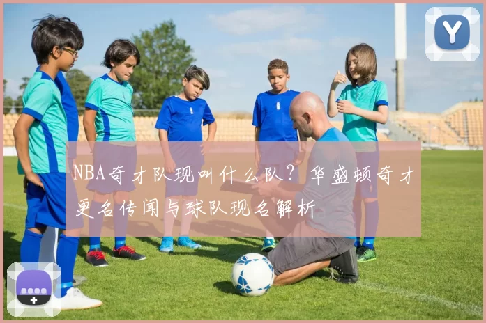 NBA奇才队现叫什么队？华盛顿奇才更名传闻与球队现名解析