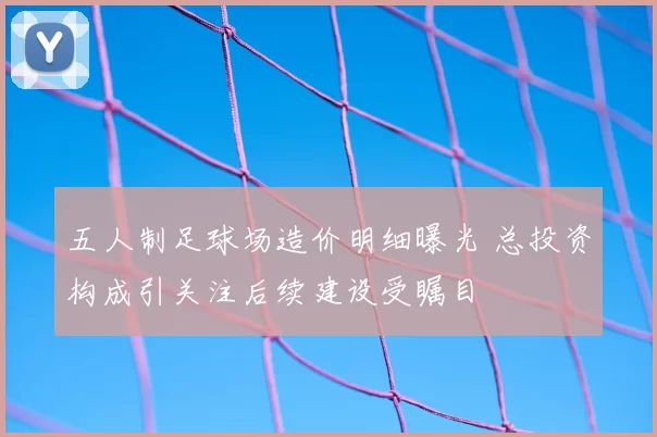 五人制足球场造价明细曝光 总投资构成引关注后续建设受瞩目