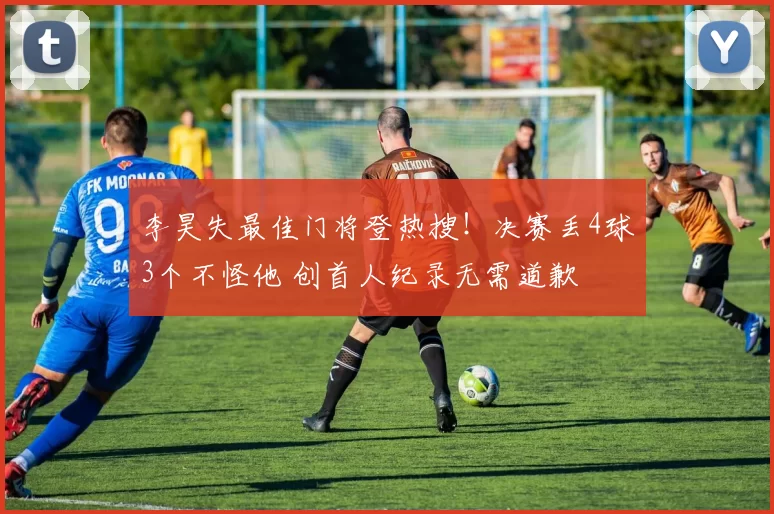 李昊失最佳门将登热搜!决赛丢4球3个不怪他 创首人纪录无需道歉