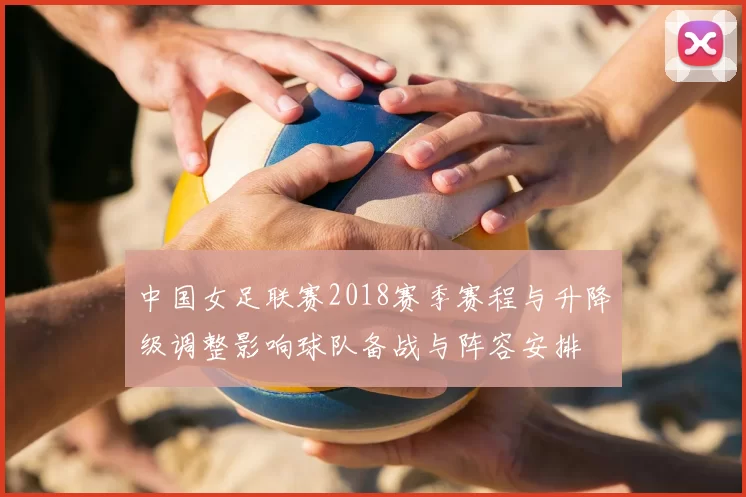 中国女足联赛2018赛季赛程与升降级调整影响球队备战与阵容安排