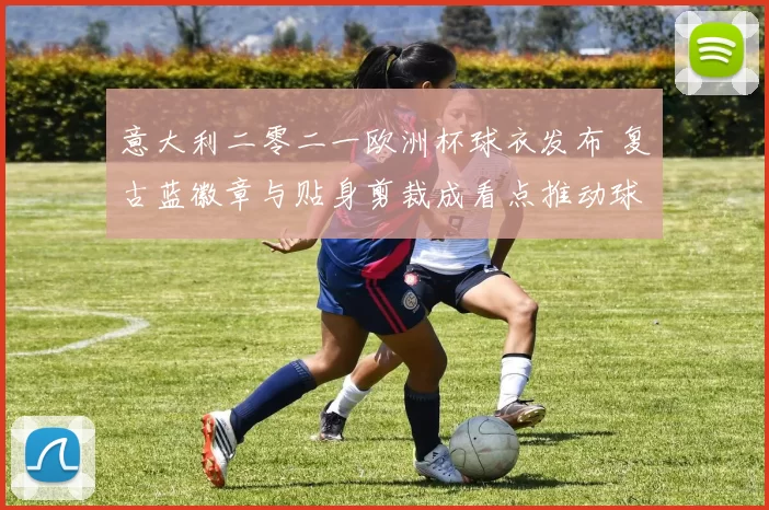 意大利二零二一欧洲杯球衣发布 复古蓝徽章与贴身剪裁成看点推动球衣销量