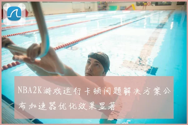 NBA2K游戏运行卡顿问题解决方案公布加速器优化效果显著