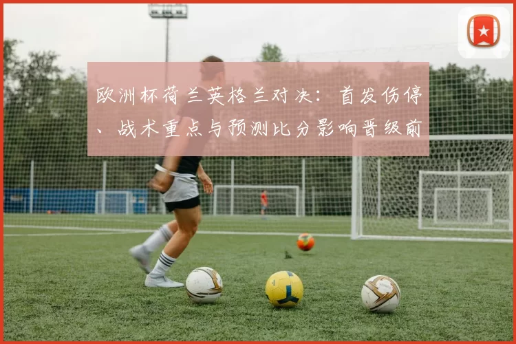 欧洲杯荷兰英格兰对决:首发伤停、战术重点与预测比分影响晋级前景