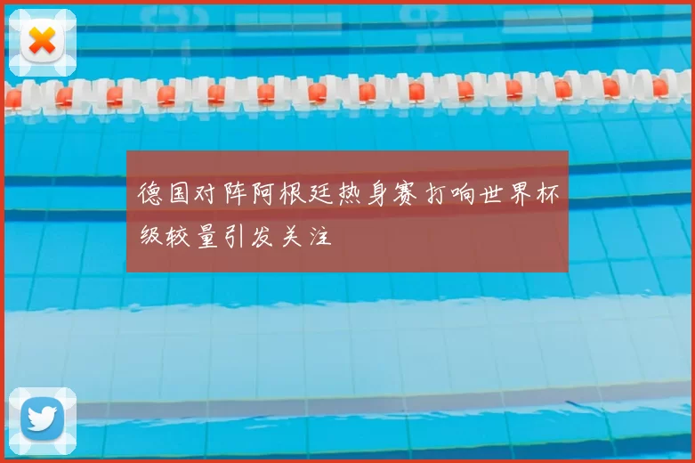 德国对阵阿根廷热身赛打响世界杯级较量引发关注