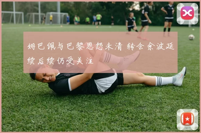姆巴佩与巴黎恩怨未清 转会余波延续后续仍受关注