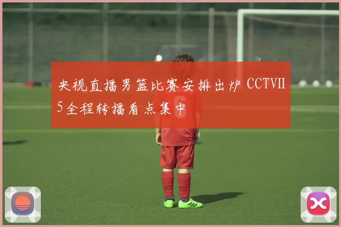 央视直播男篮比赛安排出炉 CCTⅤ5全程转播看点集中