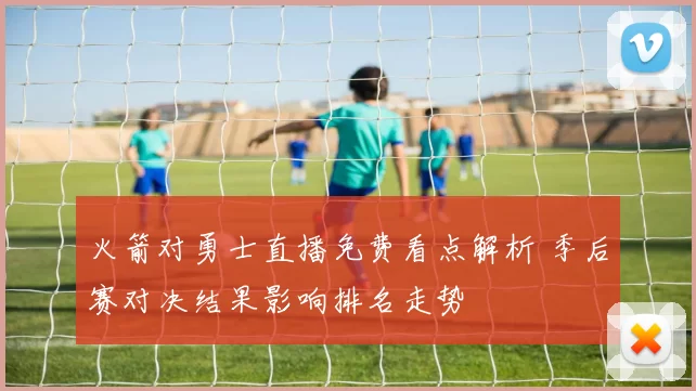 火箭对勇士直播免费看点解析 季后赛对决结果影响排名走势