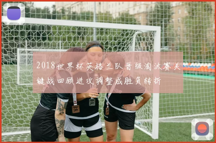 2018世界杯英格兰队晋级淘汰赛关键战回顾进攻调整成胜负转折