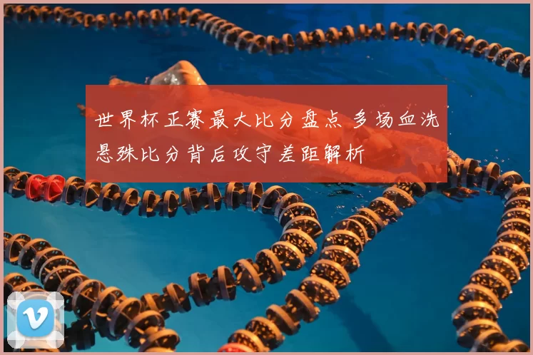 世界杯正赛最大比分盘点 多场血洗悬殊比分背后攻守差距解析