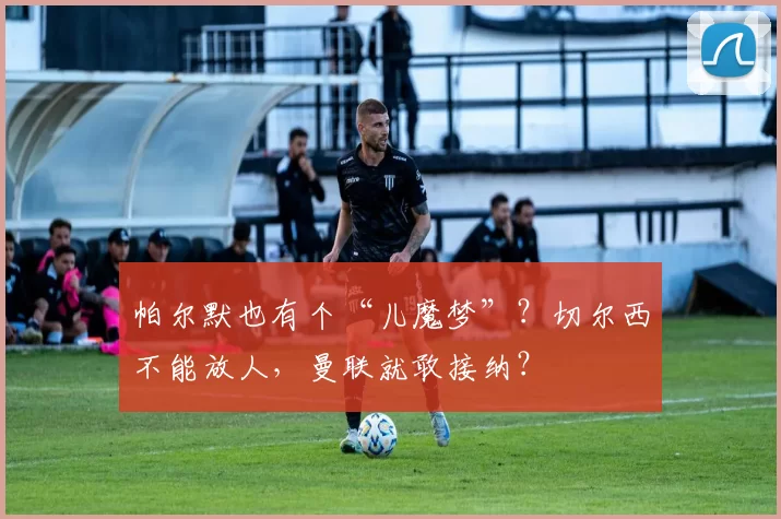 帕尔默也有个“儿魔梦”？切尔西不能放人，曼联就敢接纳？