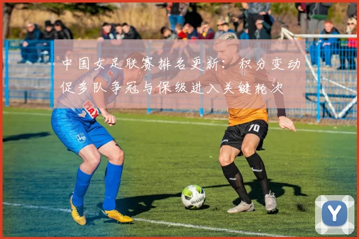 中国女足联赛排名更新:积分变动促多队争冠与保级进入关键轮次