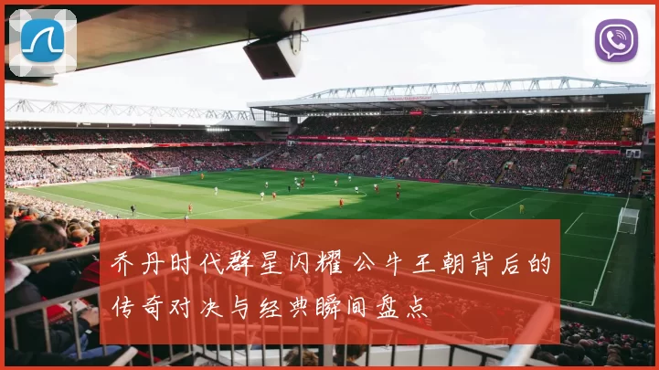 乔丹时代群星闪耀 公牛王朝背后的传奇对决与经典瞬间盘点