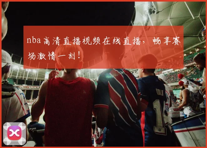 nba高清直播视频在线直播,畅享赛场激情一刻!