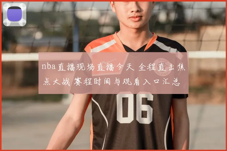 nba直播现场直播今天 全程直击焦点大战 赛程时间与观看入口汇总